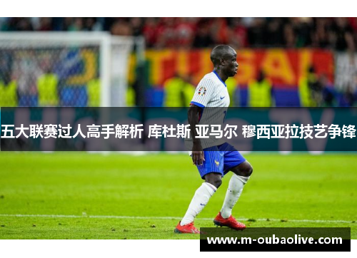 五大联赛过人高手解析 库杜斯 亚马尔 穆西亚拉技艺争锋