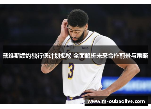 戴维斯续约独行侠计划揭秘 全面解析未来合作前景与策略