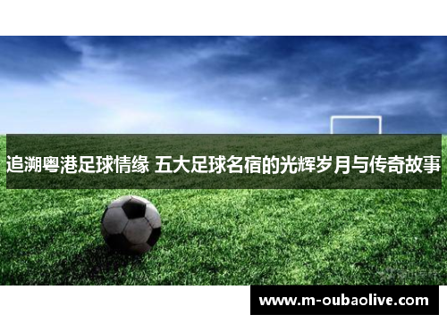 追溯粤港足球情缘 五大足球名宿的光辉岁月与传奇故事