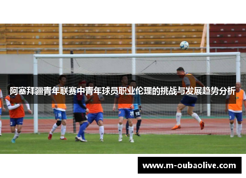 阿塞拜疆青年联赛中青年球员职业伦理的挑战与发展趋势分析
