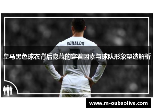 皇马黑色球衣背后隐藏的穿着因素与球队形象塑造解析